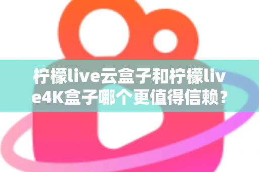 柠檬live云盒子和柠檬live4K盒子哪个更值得信赖?2025年最全深度对比评测与选购避坑指南 柠檬live云盒子和柠檬live4K盒子哪个更值得信赖?2025年最全深度对比评测与选购避坑指南
