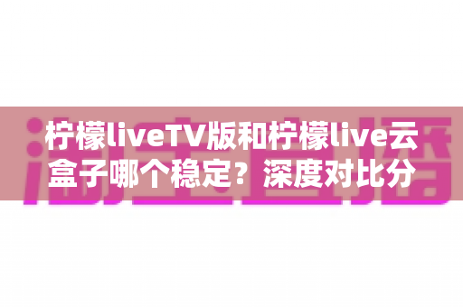 柠檬liveTV版和柠檬live云盒子哪个稳定？深度对比分析帮你选出最稳观影方案