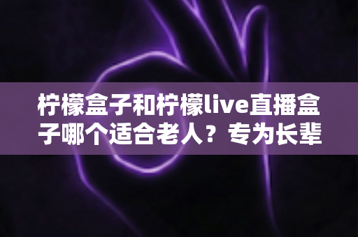 柠檬盒子和柠檬live直播盒子哪个适合老人？专为长辈量身打造的选购指南