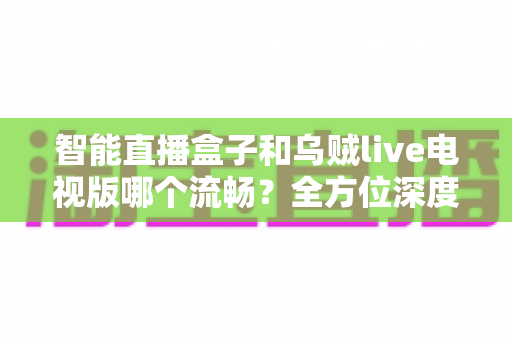 智能直播盒子和乌贼live电视版哪个流畅？全方位深度对比帮你选对观影方案