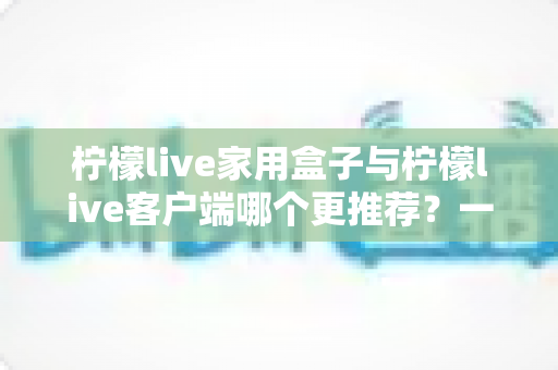 柠檬live家用盒子与柠檬live客户端哪个更推荐？一文读懂两种方案的优缺点与选购建议