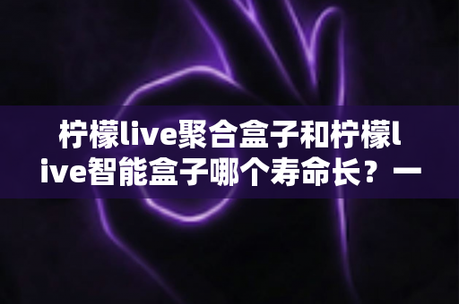 柠檬live聚合盒子和柠檬live智能盒子哪个寿命长?一篇文章帮你彻底搞懂使用寿命与选购要点 柠檬live聚合盒子和柠檬live智能盒子哪个寿命长?一篇文章帮你彻底搞懂使用寿命与选购要点