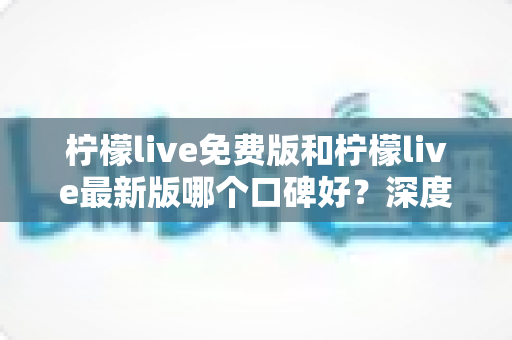 柠檬live免费版和柠檬live最新版哪个口碑好？深度对比评测助你选出最佳版本