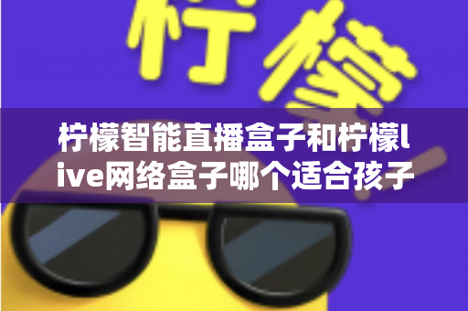 柠檬智能直播盒子和柠檬live网络盒子哪个适合孩子?家长选购全面指南 柠檬智能直播盒子和柠檬live网络盒子哪个适合孩子?家长选购全面指南