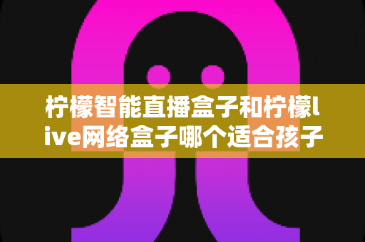 柠檬智能直播盒子和柠檬live网络盒子哪个适合孩子?家长选购全面指南 柠檬智能直播盒子和柠檬live网络盒子哪个适合孩子?家长选购全面指南
