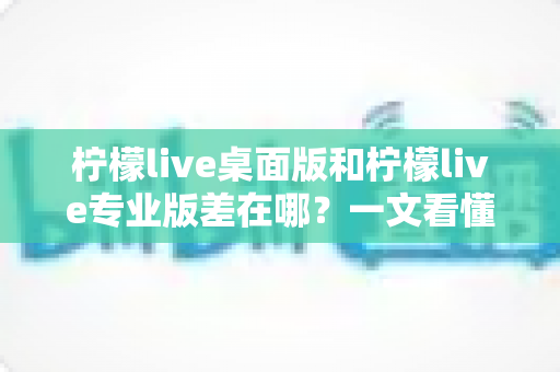 柠檬live桌面版和柠檬live专业版差在哪？一文看懂两大版本的核心区别与选购指南
