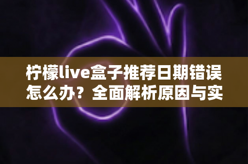 柠檬live盒子推荐日期错误怎么办？全面解析原因与实用解决方法