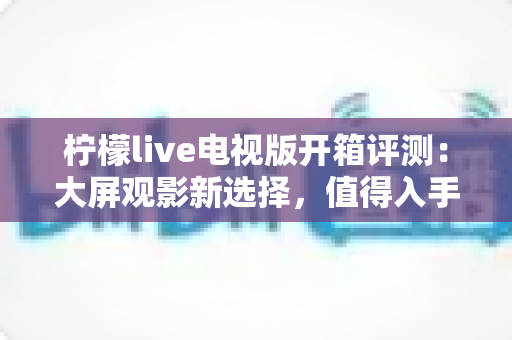 柠檬live电视版开箱评测:大屏观影新选择,值得入手吗? 柠檬live电视版开箱评测:大屏观影新选择,值得入手吗?