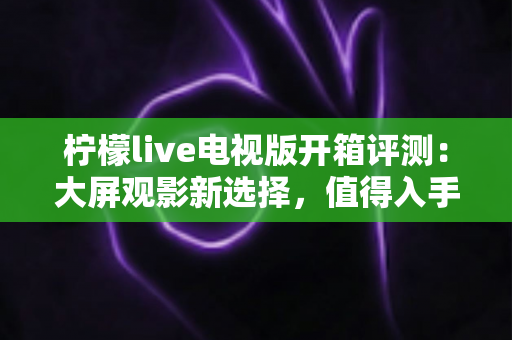 柠檬live电视版开箱评测：大屏观影新选择，值得入手吗？