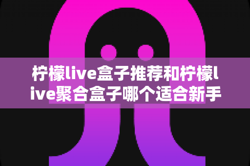 柠檬live盒子推荐和柠檬live聚合盒子哪个适合新手?一篇看懂的对比评测与入门指南 柠檬live盒子推荐和柠檬live聚合盒子哪个适合新手?一篇看懂的对比评测与入门指南