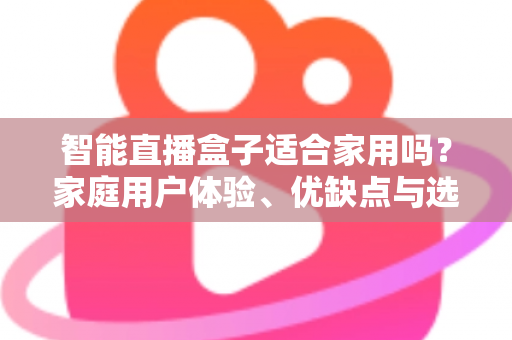 智能直播盒子适合家用吗？家庭用户体验、优缺点与选购指南全面解析