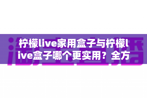 柠檬live家用盒子与柠檬live盒子哪个更实用？全方位选购对比指南助你轻松决策