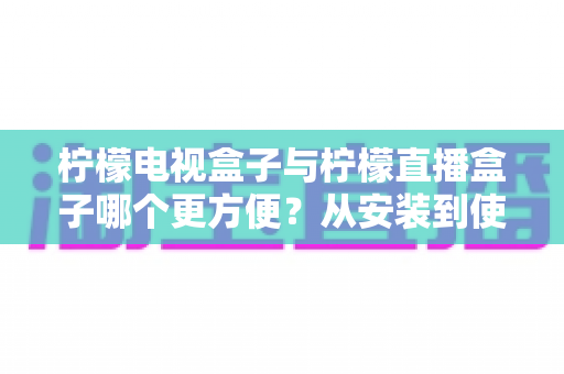 柠檬电视盒子与柠檬直播盒子哪个更方便？从安装到使用全维度深度对比，帮你选出最省心的客厅娱乐方案