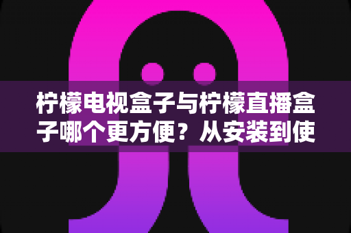 柠檬电视盒子与柠檬直播盒子哪个更方便？从安装到使用全维度深度对比，帮你选出最省心的客厅娱乐方案