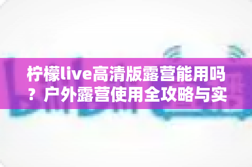 柠檬live高清版露营能用吗?户外露营使用全攻略与实用指南 柠檬live高清版露营能用吗?户外露营使用全攻略与实用指南