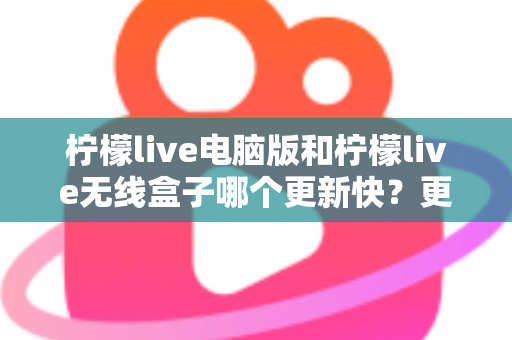 柠檬live电脑版和柠檬live无线盒子哪个更新快?更新速度全面对比与最优选择指南 柠檬live电脑版和柠檬live无线盒子哪个更新快?更新速度全面对比与最优选择指南