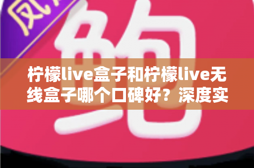 柠檬live盒子和柠檬live无线盒子哪个口碑好?深度实测对比帮你避开选购误区 柠檬live盒子和柠檬live无线盒子哪个口碑好?深度实测对比帮你避开选购误区