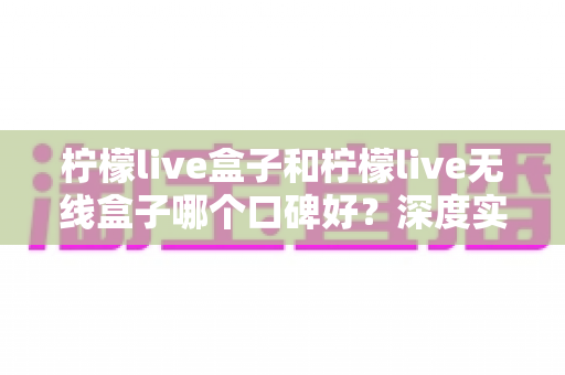 柠檬live盒子和柠檬live无线盒子哪个口碑好?深度实测对比帮你避开选购误区 柠檬live盒子和柠檬live无线盒子哪个口碑好?深度实测对比帮你避开选购误区