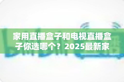 家用直播盒子和电视直播盒子你选哪个？2025最新家庭选购指南助你避坑不踩雷