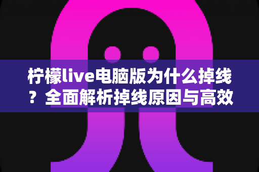 柠檬live电脑版为什么掉线?全面解析掉线原因与高效解决方法大全 柠檬live电脑版为什么掉线?全面解析掉线原因与高效解决方法大全