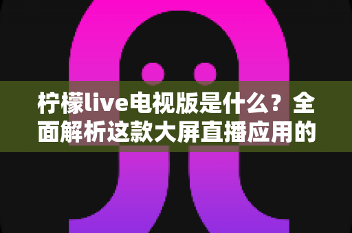 柠檬live电视版是什么？全面解析这款大屏直播应用的功能、安装与使用指南