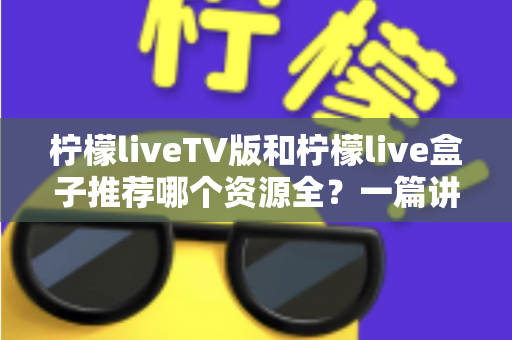 柠檬liveTV版和柠檬live盒子推荐哪个资源全？一篇讲透差异的实用对比指南