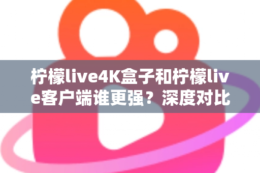 柠檬live4K盒子和柠檬live客户端谁更强？深度对比评测与选购指南
