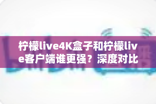 柠檬live4K盒子和柠檬live客户端谁更强？深度对比评测与选购指南