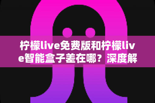 柠檬live免费版和柠檬live智能盒子差在哪？深度解析两者区别与选购全指南