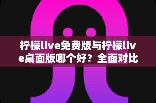 柠檬live免费版与柠檬live桌面版哪个好？全面对比分析与选购指南助你轻松决策