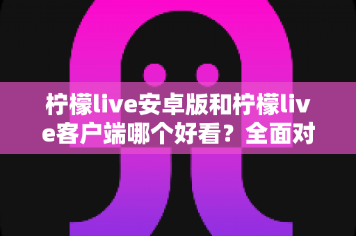 柠檬live安卓版和柠檬live客户端哪个好看?全面对比评测帮你选出高颜值直播神器 柠檬live安卓版和柠檬live客户端哪个好看?全面对比评测帮你选出高颜值直播神器