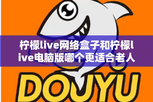 柠檬live网络盒子和柠檬live电脑版哪个更适合老人用?子女必读的贴心选购指南 柠檬live网络盒子和柠檬live电脑版哪个更适合老人用?子女必读的贴心选购指南