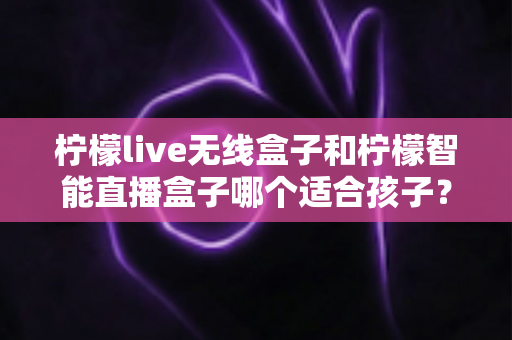 柠檬live无线盒子和柠檬智能直播盒子哪个适合孩子?家长必读的选购与使用全指南 柠檬live无线盒子和柠檬智能直播盒子哪个适合孩子?家长必读的选购与使用全指南