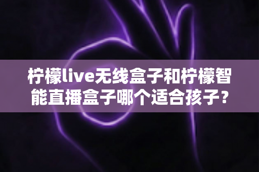 柠檬live无线盒子和柠檬智能直播盒子哪个适合孩子?家长必读的选购与使用全指南 柠檬live无线盒子和柠檬智能直播盒子哪个适合孩子?家长必读的选购与使用全指南