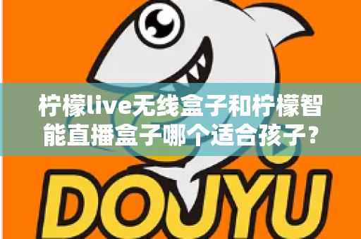 柠檬live无线盒子和柠檬智能直播盒子哪个适合孩子?家长必读的选购与使用全指南 柠檬live无线盒子和柠檬智能直播盒子哪个适合孩子?家长必读的选购与使用全指南