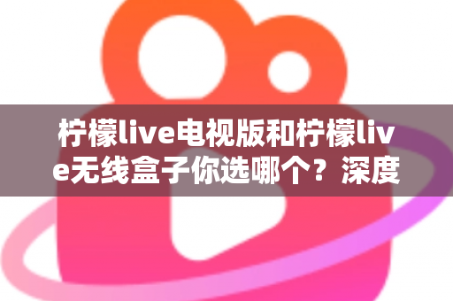 柠檬live电视版和柠檬live无线盒子你选哪个?深度对比帮你找到最适合的观影方案 柠檬live电视版和柠檬live无线盒子你选哪个?深度对比帮你找到最适合的观影方案