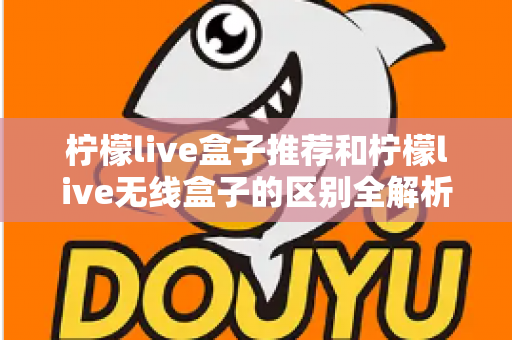柠檬live盒子推荐和柠檬live无线盒子的区别全解析:选购前必看的深度对比指南 柠檬live盒子推荐和柠檬live无线盒子的区别全解析:选购前必看的深度对比指南