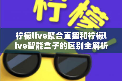 柠檬live聚合直播和柠檬live智能盒子的区别全解析：软件与硬件观影方案深度对比，帮你选对最适合的家庭影音工具