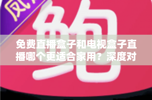 免费直播盒子和电视盒子直播哪个更适合家用？深度对比与选购全攻略