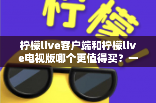 柠檬live客户端和柠檬live电视版哪个更值得买?一文读懂两者差异与选购攻略 柠檬live客户端和柠檬live电视版哪个更值得买?一文读懂两者差异与选购攻略
