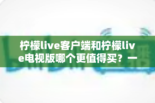 柠檬live客户端和柠檬live电视版哪个更值得买?一文读懂两者差异与选购攻略 柠檬live客户端和柠檬live电视版哪个更值得买?一文读懂两者差异与选购攻略