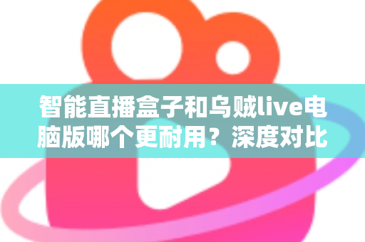 智能直播盒子和乌贼live电脑版哪个更耐用?深度对比分析与实用选购指南 智能直播盒子和乌贼live电脑版哪个更耐用?深度对比分析与实用选购指南