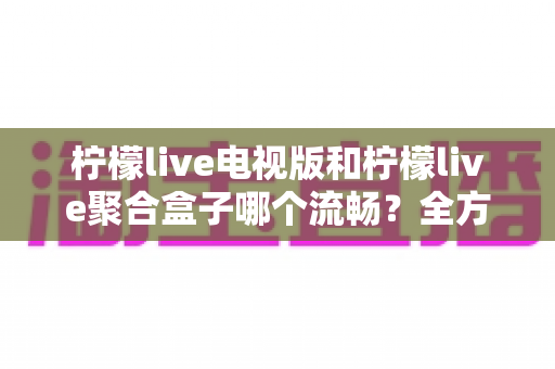 柠檬live电视版和柠檬live聚合盒子哪个流畅?全方位深度对比帮你选出最佳观看方案 柠檬live电视版和柠檬live聚合盒子哪个流畅?全方位深度对比帮你选出最佳观看方案