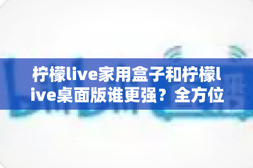 柠檬live家用盒子和柠檬live桌面版谁更强？全方位深度对比帮你选出最适合自己的版本