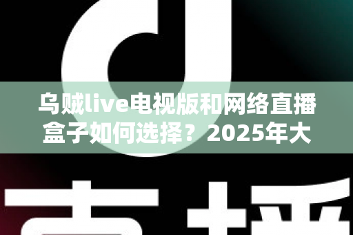 乌贼live电视版和网络直播盒子如何选择？2025年大屏观影选购终极指南