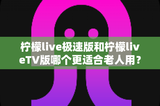 柠檬live极速版和柠檬liveTV版哪个更适合老人用?中老年用户专属选购与使用全攻略 柠檬live极速版和柠檬liveTV版哪个更适合老人用?中老年用户专属选购与使用全攻略