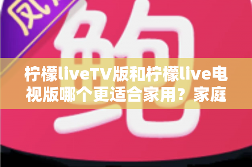 柠檬liveTV版和柠檬live电视版哪个更适合家用?家庭观影场景全面对比与实用选择指南 柠檬liveTV版和柠檬live电视版哪个更适合家用?家庭观影场景全面对比与实用选择指南