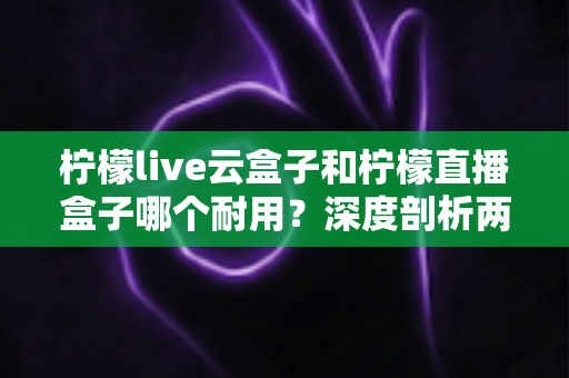 柠檬live云盒子和柠檬直播盒子哪个耐用？深度剖析两款热门盒子的寿命差异与选购攻略