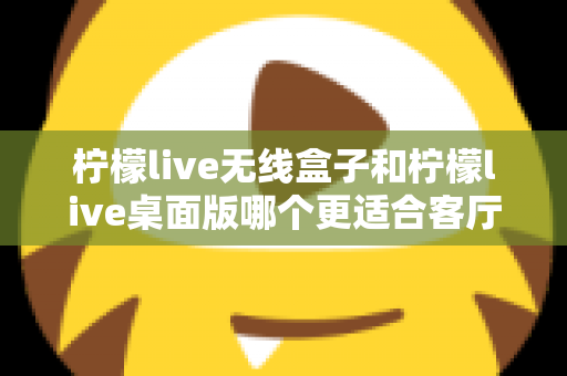 柠檬live无线盒子和柠檬live桌面版哪个更适合客厅？全维度对比评测与家庭选购实用指南