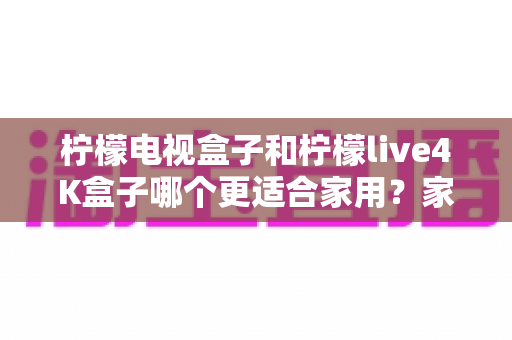 柠檬电视盒子和柠檬live4K盒子哪个更适合家用？家庭选购深度对比与实用指南